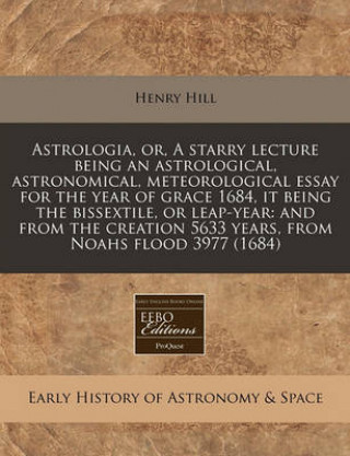 Astrologia, Or, a Starry Lecture Being an Astrological, Astronomical, Meteorological Essay for the Year of Grace 1684, It Being the Bissextile, or Lea