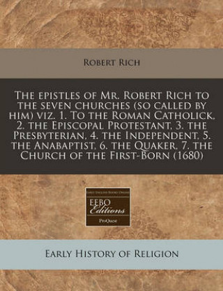 The Epistles of Mr. Robert Rich to the Seven Churches (So Called by Him) Viz. 1. to the Roman Catholick, 2. the Episcopal Protestant, 3. the Presbyter