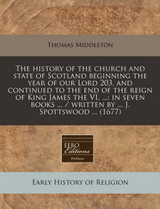 The History of the Church and State of Scotland Beginning the Year of Our Lord 203, and Continued to the End of the Reign of King James the VI, ...: I