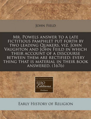 Mr. Powels Answer to a Late Fictitious Pamphlet Put Forth by Two Leading Quakers, Viz. John Vaughton and John Feild in Which Their Account of a Discou