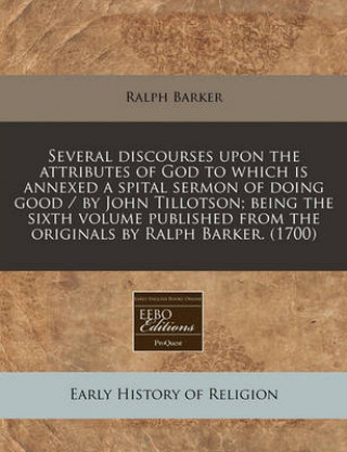 Several Discourses Upon the Attributes of God to Which Is Annexed a Spital Sermon of Doing Good / By John Tillotson; Being the Sixth Volume Published