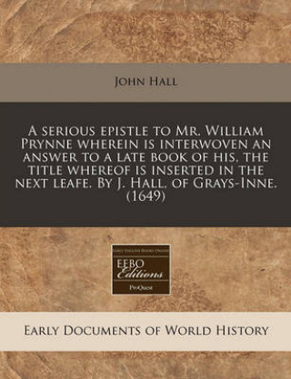 A Serious Epistle to Mr. William Prynne Wherein Is Interwoven an Answer to a Late Book of His, the Title Whereof Is Inserted in the Next Leafe. by J.