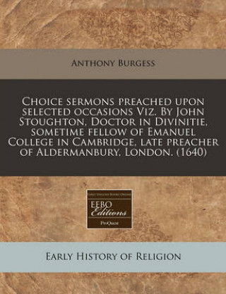 Choice Sermons Preached Upon Selected Occasions Viz. by John Stoughton, Doctor in Divinitie, Sometime Fellow of Emanuel College in Cambridge, Late Pre