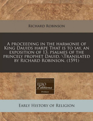 A Proceeding in the Harmonie of King Dauids Harpe That Is to Say, an Exposition of 13. Psalmes of the Princely Prophet Dauid. Translated by Richard Ro