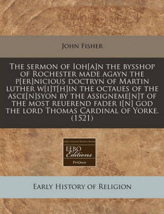 The Sermon of Ioh[a]n the Bysshop of Rochester Made Agayn the P[er]nicious Doctryn of Martin Luther W[i]t[h]in the Octaues of the Asce[n]syon by the A