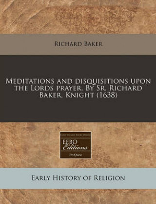 Meditations and Disquisitions Upon the Lords Prayer. by Sr. Richard Baker, Knight (1638)