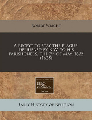 A Receyt to Stay the Plague. Deliuered by R.W. to His Parishoners, the 29. of May, 1625 (1625)