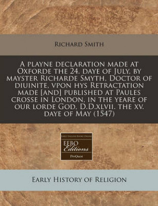 A Playne Declaration Made at Oxforde the 24. Daye of July, by Mayster Richarde Smyth, Doctor of Diuinite, Vpon Hys Retractation Made [And] Published a