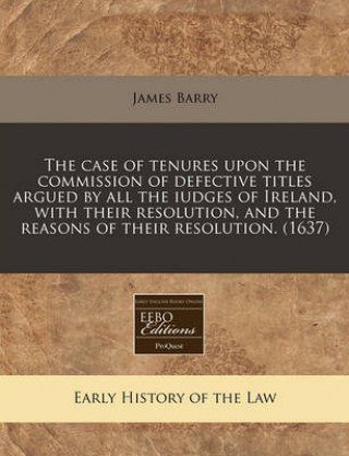 The Case of Tenures Upon the Commission of Defective Titles Argued by All the Iudges of Ireland, with Their Resolution, and the Reasons of Their Resol