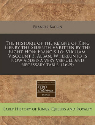The Historie of the Reigne of King Henry the Seuenth Vvritten by the Right Hon: Francis Lo: Virulam, Viscount S. Alban. Whereunto Is Now Added a Very