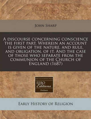 A Discourse Concerning Conscience the First Part. Wherein an Account Is Given of the Nature, and Rule, and Obligation, of It. and the Case of Those Wh