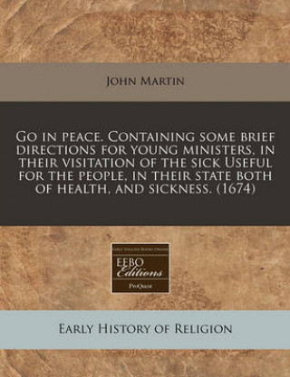 Go in Peace. Containing Some Brief Directions for Young Ministers, in Their Visitation of the Sick Useful for the People, in Their State Both of Healt