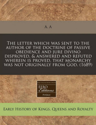 The Letter Which Was Sent to the Author of the Doctrine of Passive Obedience and Jure Divino Disproved, & Answered and Refuted Wherein Is Proved,