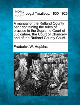 A Manual of the Rutland County Bar: Containing the Rules of Practice in the Supreme Court of Judicature, the Court of Chancery, and of the Rutland Cou