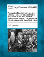 The Death of the Just Man, a Public Calamity: A Discourse Preached at the Funeral of the Hon. Franklin Ripley, in the Second Congregational Church, Gr