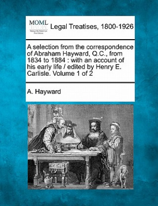 A Selection from the Correspondence of Abraham Hayward, Q.C., from 1834 to 1884: With an Account of His Early Life / Edited by Henry E. Carlisle. Volu