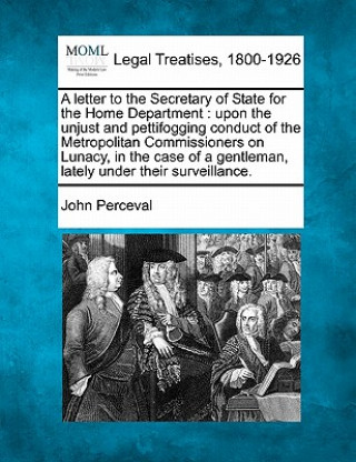 A Letter to the Secretary of State for the Home Department: Upon the Unjust and Pettifogging Conduct of the Metropolitan Commissioners on Lunacy, in t