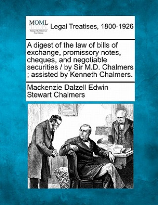 A Digest of the Law of Bills of Exchange, Promissory Notes, Cheques, and Negotiable Securities / By Sir M.D. Chalmers; Assisted by Kenneth Chalmers.