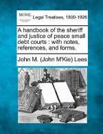 A Handbook of the Sheriff and Justice of Peace Small Debt Courts: With Notes, References, and Forms.