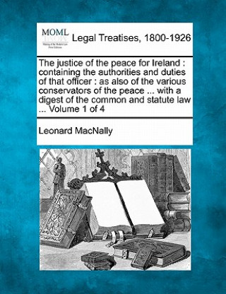 The Justice of the Peace for Ireland: Containing the Authorities and Duties of That Officer: As Also of the Various Conservators of the Peace ... with