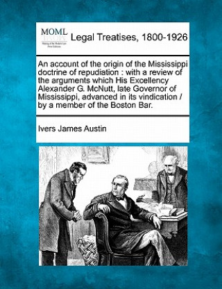 An Account of the Origin of the Mississippi Doctrine of Repudiation: With a Review of the Arguments Which His Excellency Alexander G. McNutt, Late Gov