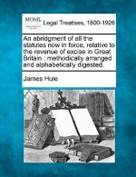 An Abridgment of All the Statutes Now in Force, Relative to the Revenue of Excise in Great Britain: Methodically Arranged and Alphabetically Digested.