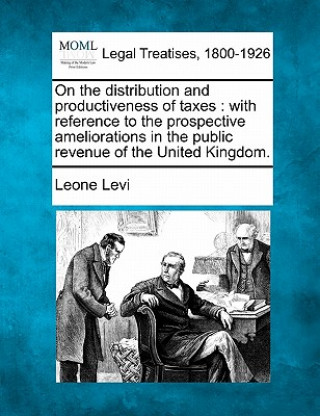 On the Distribution and Productiveness of Taxes: With Reference to the Prospective Ameliorations in the Public Revenue of the United Kingdom.