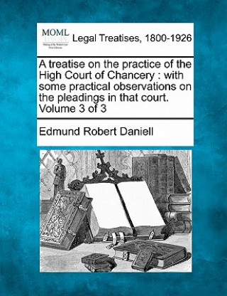 A Treatise on the Practice of the High Court of Chancery: With Some Practical Observations on the Pleadings in That Court. Volume 3 of 3