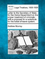 Letter to the Secretary of State for the Home Department on the Proper Treatment of Criminals: With a Proposal for a Substitute for the Ticket of Leav