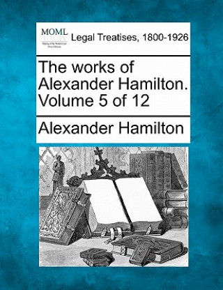 The Works of Alexander Hamilton. Volume 5 of 12