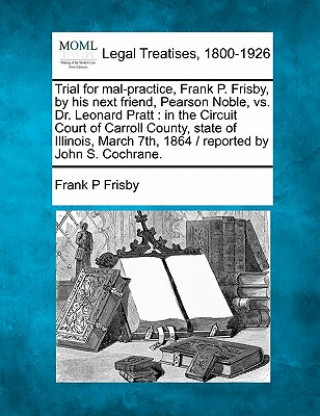 Trial for Mal-Practice, Frank P. Frisby, by His Next Friend, Pearson Noble, vs. Dr. Leonard Pratt: In the Circuit Court of Carroll County, State of Il