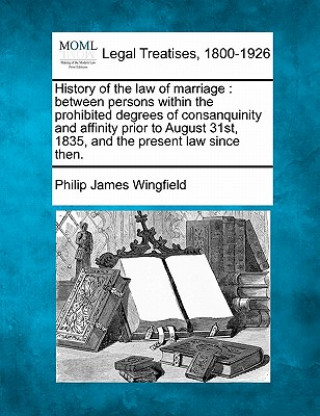 History of the Law of Marriage: Between Persons Within the Prohibited Degrees of Consanquinity and Affinity Prior to August 31st, 1835, and the Presen