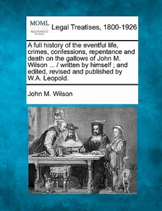 A Full History of the Eventful Life, Crimes, Confessions, Repentance and Death on the Gallows of John M. Wilson ... / Written by Himself; And Edited,