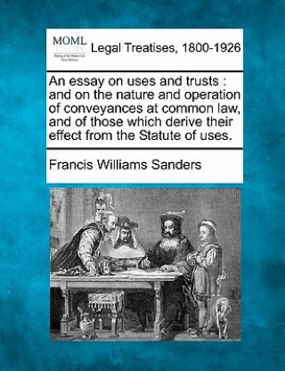 An Essay on Uses and Trusts: And on the Nature and Operation of Conveyances at Common Law, and of Those Which Derive Their Effect from the Statute