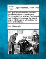 The Question Considered, Whether Parliament Ought to Rescind the Scotch Entails, or Whether Parliament Ought Rather to Introduce the Use of Entails In