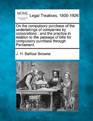 On the Compulsory Purchase of the Undertakings of Companies by Corporations: And the Practice in Relation to the Passage of Bills for Compulsory Purch