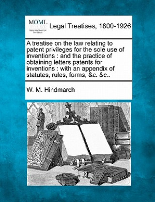 A Treatise on the Law Relating to Patent Privileges for the Sole Use of Inventions: And the Practice of Obtaining Letters Patents for Inventions: With