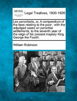 Lex Parochialis, Or, a Compendium of the Laws Relating to the Poor: With the Adjudged Cases on Parochial Settlements, to the Seventh Year of the Reign