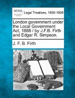 London Government Under the Local Government ACT, 1888 / By J.F.B. Firth and Edgar R. Simpson.