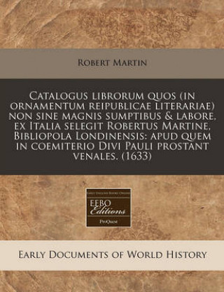 Catalogus Librorum Quos (in Ornamentum Reipublicae Literariae) Non Sine Magnis Sumptibus & Labore, Ex Italia Selegit Robertus Martine, Bibliopola