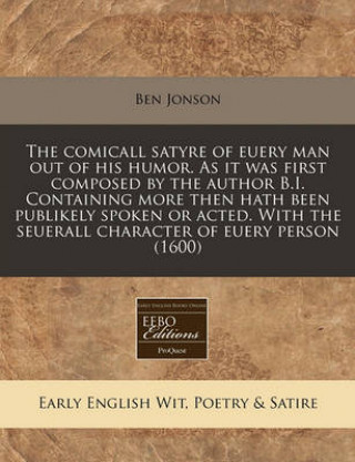 The Comicall Satyre of Euery Man Out of His Humor. as It Was First Composed by the Author B.I. Containing More Then Hath Been Publikely Spoken or Acte