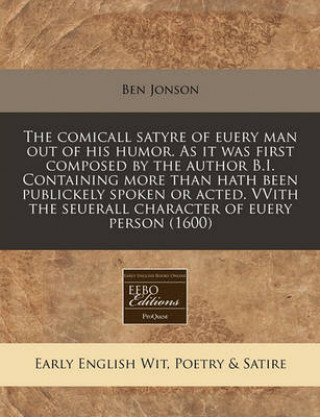 The Comicall Satyre of Euery Man Out of His Humor. as It Was First Composed by the Author B.I. Containing More Than Hath Been Publickely Spoken or Act