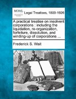 A Practical Treatise on Insolvent Corporations: Including the Liquidation, Re-Organization, Forfeiture, Dissolution, and Winding-Up of Corporations ..