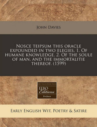 Nosce Teipsum This Oracle Expounded in Two Elegies, 1. of Humane Knowledge, 2. of the Soule of Man, and the Immortalitie Thereof. (1599)