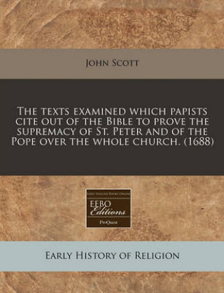 The Texts Examined Which Papists Cite Out of the Bible to Prove the Supremacy of St. Peter and of the Pope Over the Whole Church. (1688)