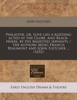 Philaster, Or, Love Lies a Bleeding Acted at the Globe, and Black-Friers, by His Majesties Servants / The Authors Being Francis Beaumont and John Flet