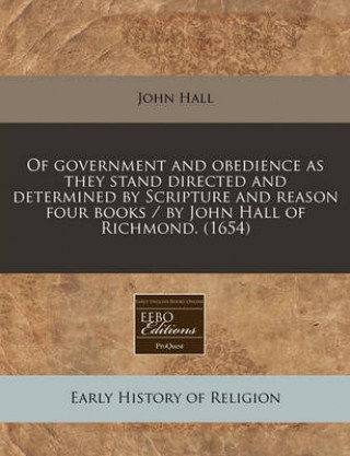 Of Government and Obedience as They Stand Directed and Determined by Scripture and Reason Four Books / By John Hall of Richmond. (1654)