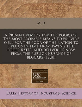 A Present Remedy for the Poor, Or, the Most Probable Means to Provide Well for the Poor of the Nation to Free Us in Time from Paying the Poors Rates,