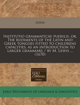 Institutio Grammaticae Puerilis, Or, the Rudiments of the Latin and Greek Tongues Fitted to Childrens Capacities, as an Introduction to Larger Grammar