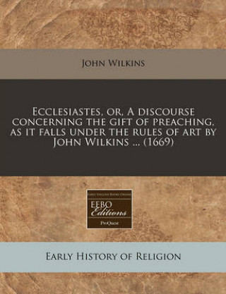 Ecclesiastes, Or, a Discourse Concerning the Gift of Preaching, as It Falls Under the Rules of Art by John Wilkins ... (1669)